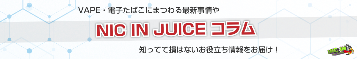 NIC IN JUICEコラム | VAPEや電子たばこにまつわる最新事情や知ってて損はないお役立ち情報をお届け!